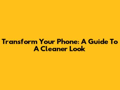 Transform Your Phone: A Guide To A Cleaner Look