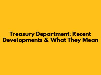 Treasury Department: Recent Developments & What They Mean