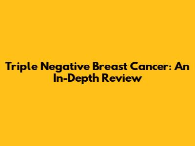 Triple Negative Breast Cancer: An In-Depth Review