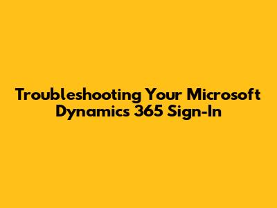 Troubleshooting Your Microsoft Dynamics 365 Sign-In