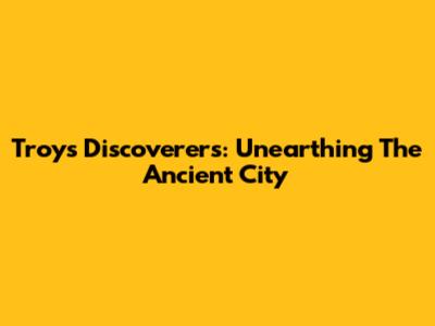 Troy's Discoverers: Unearthing The Ancient City