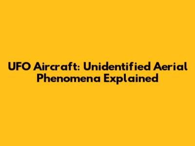 UFO Aircraft: Unidentified Aerial Phenomena Explained