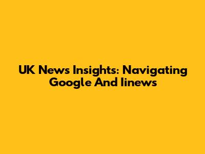 UK News Insights: Navigating Google And Iinews