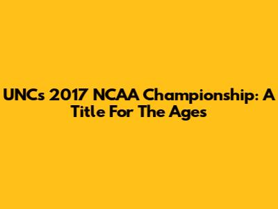UNC's 2017 NCAA Championship: A Title For The Ages