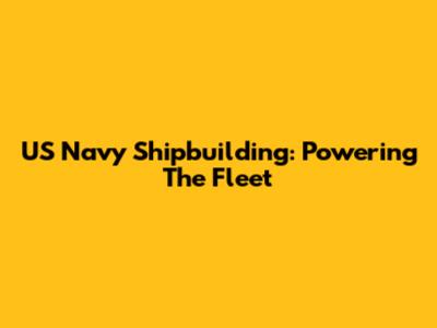 US Navy Shipbuilding: Powering The Fleet