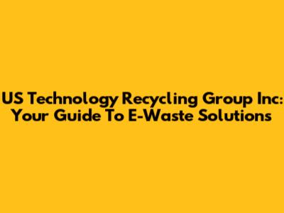 US Technology Recycling Group Inc: Your Guide To E-Waste Solutions