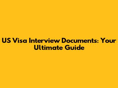 US Visa Interview Documents: Your Ultimate Guide