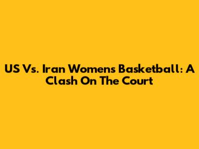 US Vs. Iran Women's Basketball: A Clash On The Court