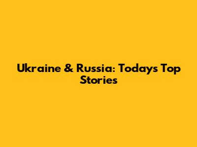 Ukraine & Russia: Today's Top Stories