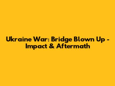 Ukraine War: Bridge Blown Up - Impact & Aftermath