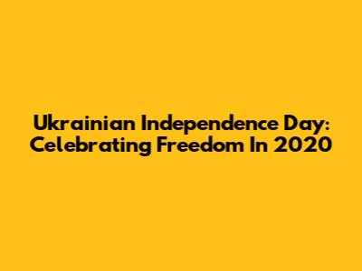 Ukrainian Independence Day: Celebrating Freedom In 2020