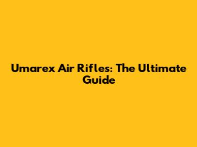 Umarex Air Rifles: The Ultimate Guide