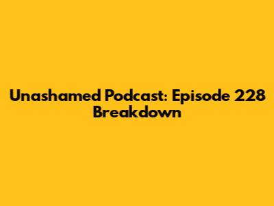 Unashamed Podcast: Episode 228 Breakdown