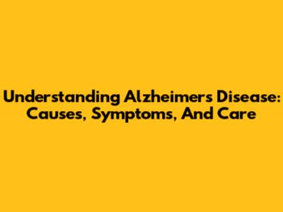 Understanding Alzheimer's Disease: Causes, Symptoms, And Care