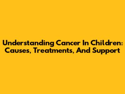 Understanding Cancer In Children: Causes, Treatments, And Support