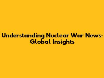 Understanding Nuclear War News: Global Insights