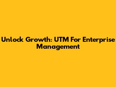 Unlock Growth: UTM For Enterprise Management