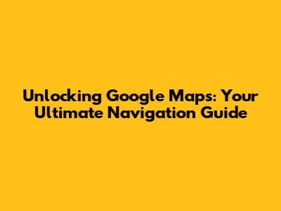 Unlocking Google Maps: Your Ultimate Navigation Guide