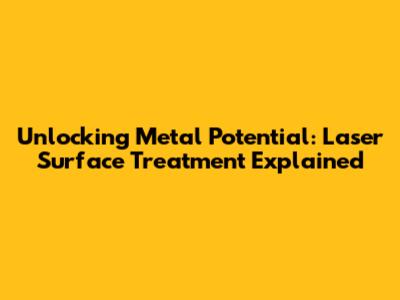 Unlocking Metal Potential: Laser Surface Treatment Explained