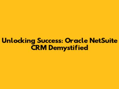 Unlocking Success: Oracle NetSuite CRM Demystified