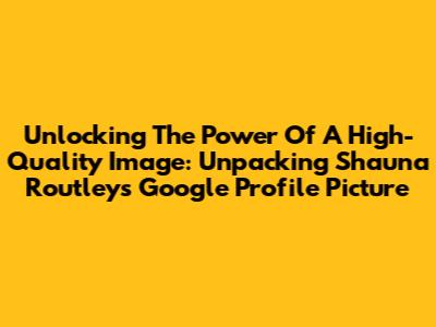 Unlocking The Power Of A High-Quality Image: Unpacking Shauna Routley's Google Profile Picture