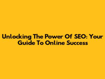 Unlocking The Power Of SEO: Your Guide To Online Success