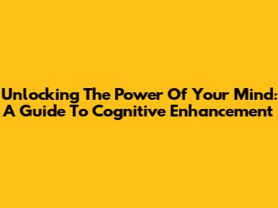 Unlocking The Power Of Your Mind: A Guide To Cognitive Enhancement