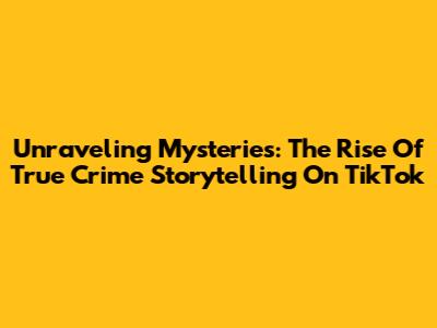 Unraveling Mysteries: The Rise Of True Crime Storytelling On TikTok
