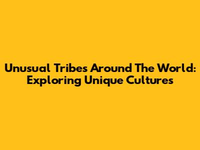 Unusual Tribes Around The World: Exploring Unique Cultures