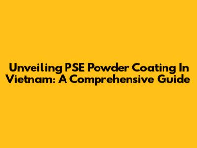 Unveiling PSE Powder Coating In Vietnam: A Comprehensive Guide