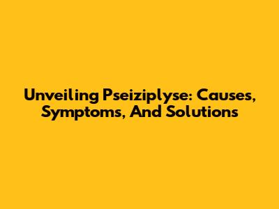 Unveiling Pseiziplyse: Causes, Symptoms, And Solutions