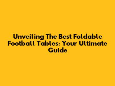 Unveiling The Best Foldable Football Tables: Your Ultimate Guide