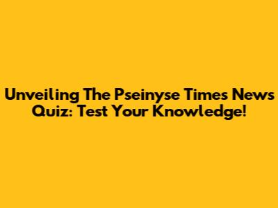 Unveiling The Pseinyse Times News Quiz: Test Your Knowledge!