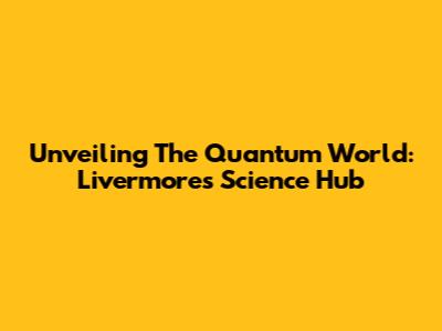 Unveiling The Quantum World: Livermore's Science Hub