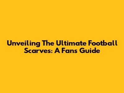 Unveiling The Ultimate Football Scarves: A Fan's Guide
