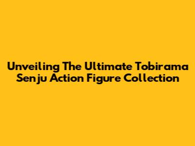 Unveiling The Ultimate Tobirama Senju Action Figure Collection