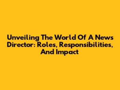 Unveiling The World Of A News Director: Roles, Responsibilities, And Impact