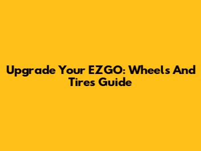 Upgrade Your EZGO: Wheels And Tires Guide
