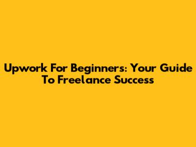 Upwork For Beginners: Your Guide To Freelance Success