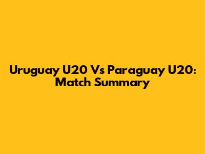 Uruguay U20 Vs Paraguay U20: Match Summary