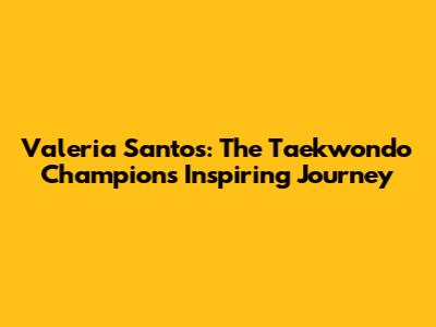 Valeria Santos: The Taekwondo Champion's Inspiring Journey