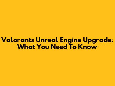 Valorant's Unreal Engine Upgrade: What You Need To Know