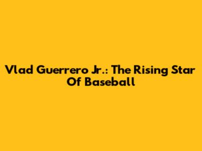 Vlad Guerrero Jr.: The Rising Star Of Baseball
