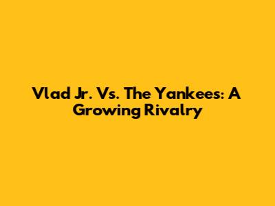 Vlad Jr. Vs. The Yankees: A Growing Rivalry