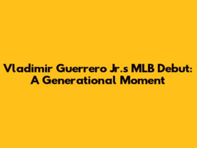 Vladimir Guerrero Jr.'s MLB Debut: A Generational Moment