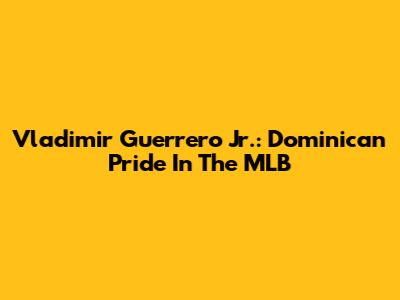 Vladimir Guerrero Jr.: Dominican Pride In The MLB
