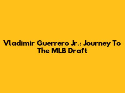 Vladimir Guerrero Jr.: Journey To The MLB Draft