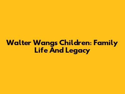Walter Wang's Children: Family Life And Legacy