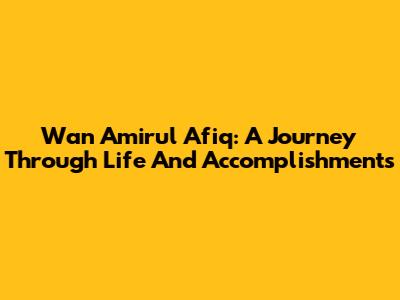 Wan Amirul Afiq: A Journey Through Life And Accomplishments