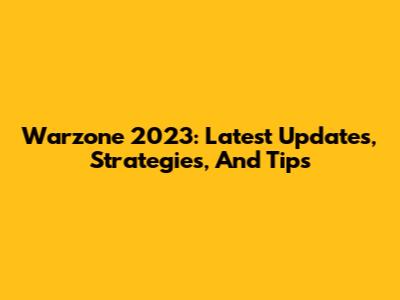 Warzone 2023: Latest Updates, Strategies, And Tips